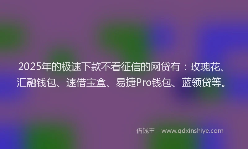 2025年的极速下款不看征信的网贷有：玫瑰花、汇融钱包、速借宝盒、易捷Pro钱包、蓝领贷等。