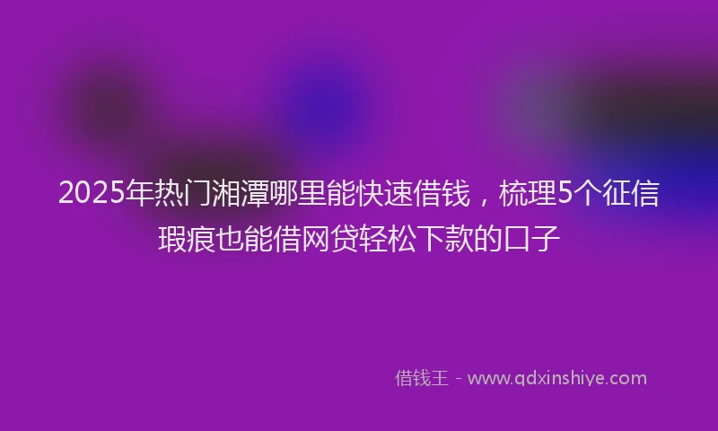 2025年热门湘潭哪里能快速借钱，梳理5个征信瑕疵也能借网贷轻松下款的口子