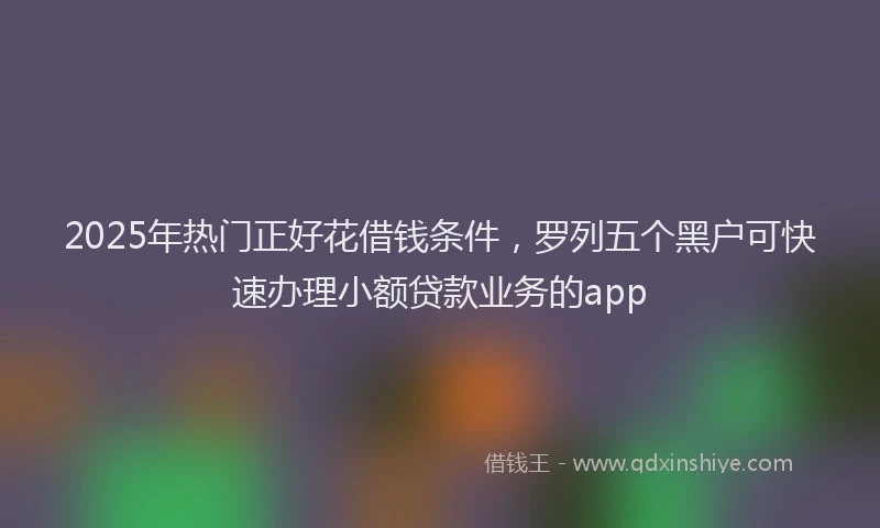 2025年热门正好花借钱条件，罗列五个黑户可快速办理小额贷款业务的app