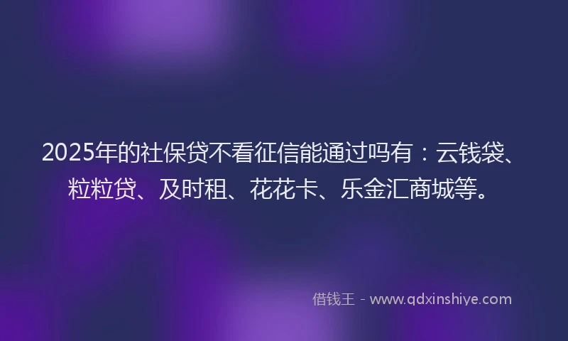 2025年的社保贷不看征信能通过吗有：云钱袋、粒粒贷、及时租、花花卡、乐金汇商城等。
