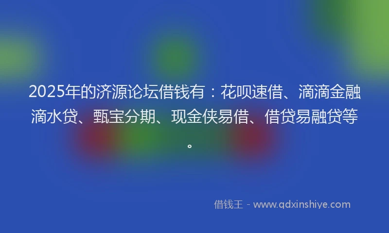 2025年的济源论坛借钱有：花呗速借、滴滴金融滴水贷、甄宝分期、现金侠易借、借贷易融贷等。