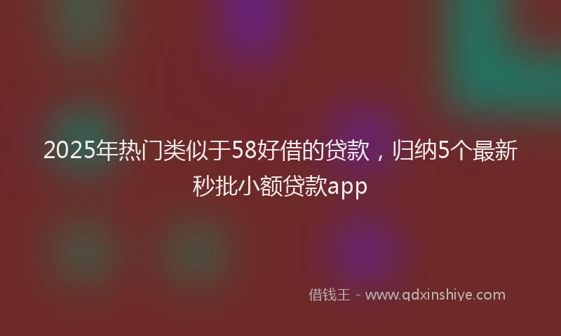 2025年热门类似于58好借的贷款，归纳5个最新秒批小额贷款app
