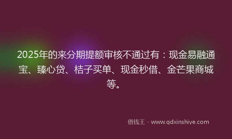 2025年的来分期提额审核不通过有：现金易融通宝、臻心贷、桔子买单、现金秒借、金芒果商城等。