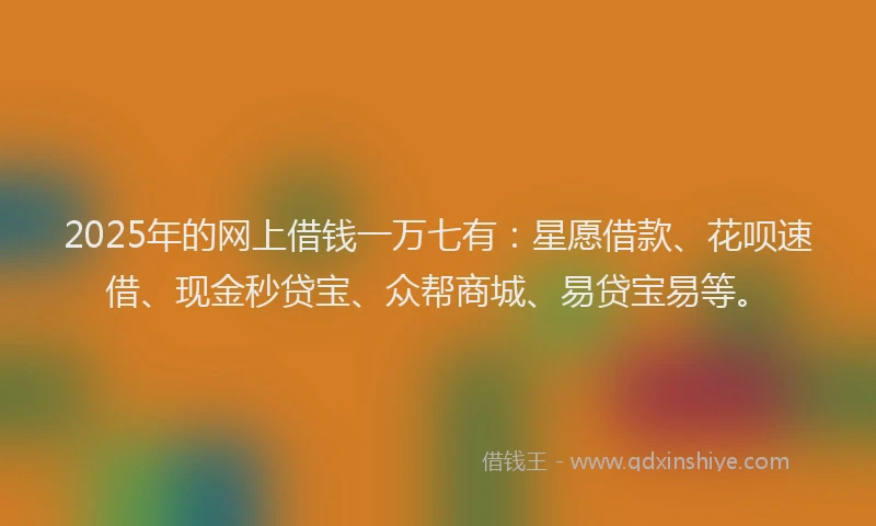 2025年的网上借钱一万七有：星愿借款、花呗速借、现金秒贷宝、众帮商城、易贷宝易等。