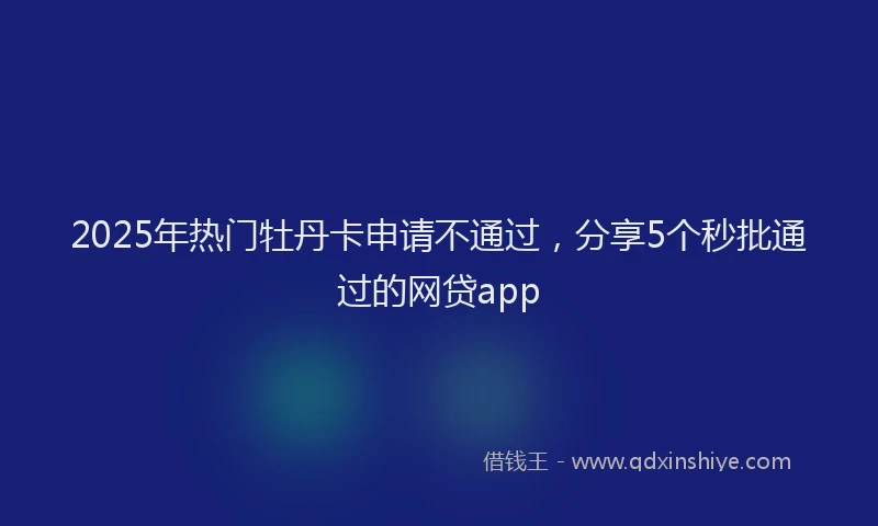 2025年热门牡丹卡申请不通过，分享5个秒批通过的网贷app