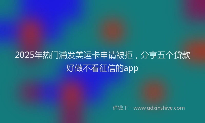 2025年热门浦发美运卡申请被拒，分享五个贷款好做不看征信的app