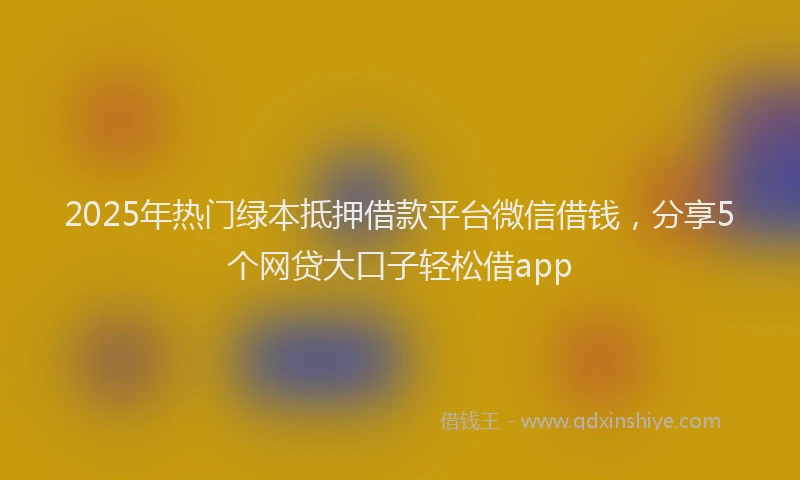 2025年热门绿本抵押借款平台微信借钱，分享5个网贷大口子轻松借app