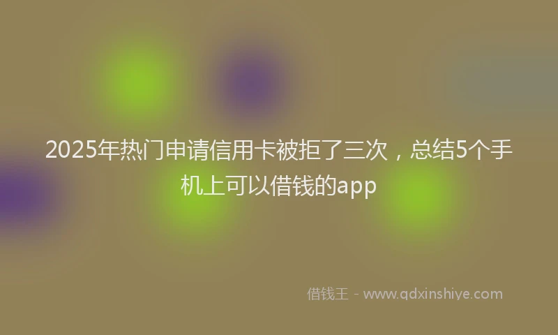 2025年热门申请信用卡被拒了三次，总结5个手机上可以借钱的app