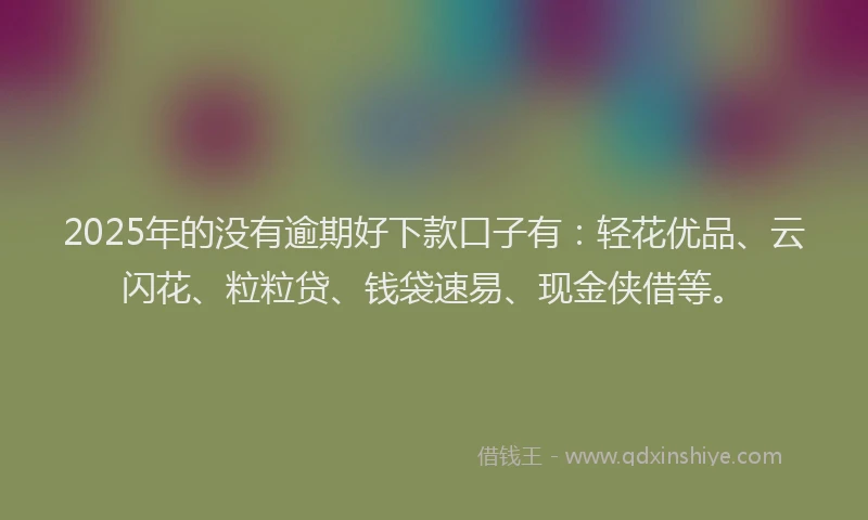 2025年的没有逾期好下款口子有：轻花优品、云闪花、粒粒贷、钱袋速易、现金侠借等。