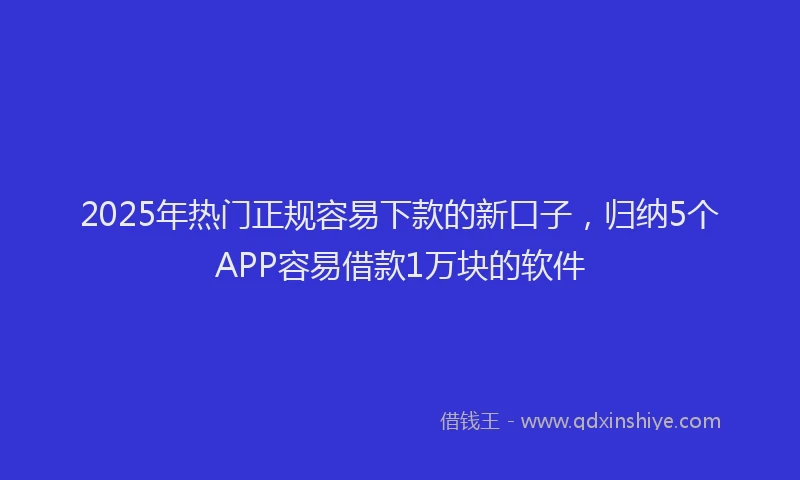 2025年热门正规容易下款的新口子，归纳5个APP容易借款1万块的软件