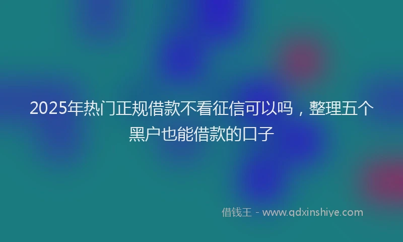 2025年热门正规借款不看征信可以吗，整理五个黑户也能借款的口子