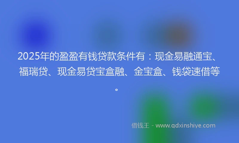 2025年的盈盈有钱贷款条件有：现金易融通宝、福瑞贷、现金易贷宝盒融、金宝盒、钱袋速借等。