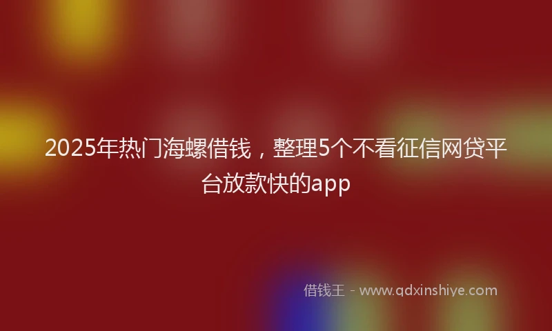 2025年热门海螺借钱，整理5个不看征信网贷平台放款快的app