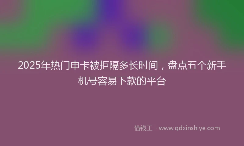 2025年热门申卡被拒隔多长时间，盘点五个新手机号容易下款的平台