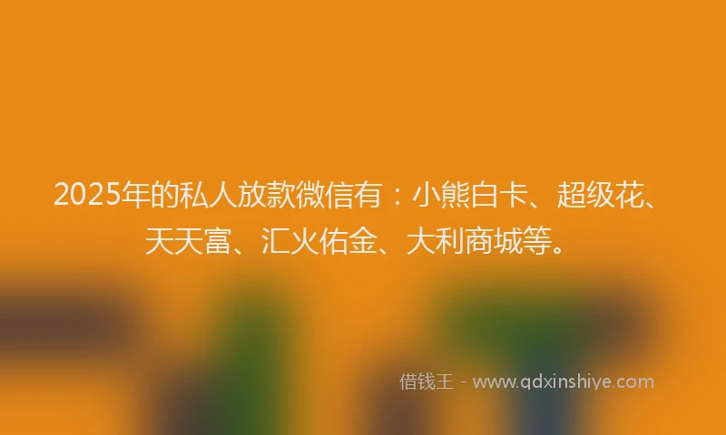 2025年的私人放款微信有：小熊白卡、超级花、天天富、汇火佑金、大利商城等。