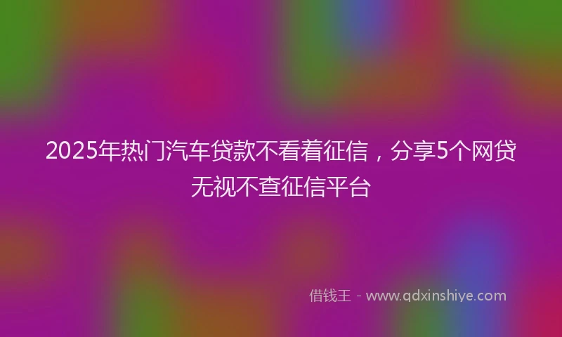 2025年热门汽车贷款不看着征信，分享5个网贷无视不查征信平台