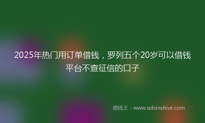 2025年热门用订单借钱，罗列五个20岁可以借钱平台不查征信的口子