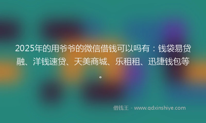 2025年的用爷爷的微信借钱可以吗有：钱袋易贷融、洋钱速贷、天美商城、乐租租、迅捷钱包等。