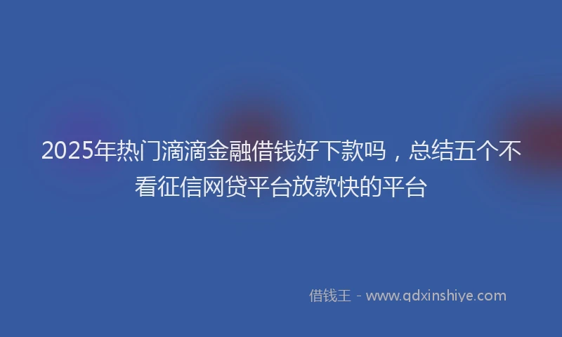 2025年热门滴滴金融借钱好下款吗，总结五个不看征信网贷平台放款快的平台