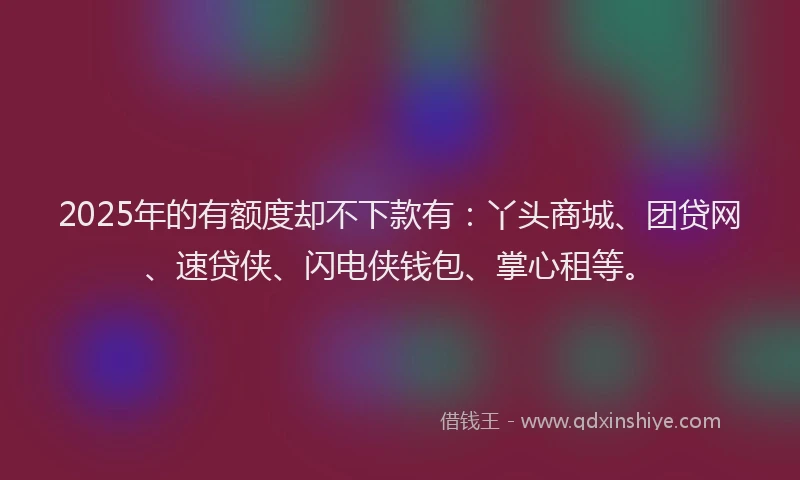 2025年的有额度却不下款有：丫头商城、团贷网、速贷侠、闪电侠钱包、掌心租等。
