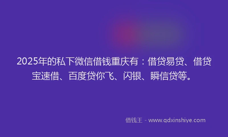 2025年的私下微信借钱重庆有：借贷易贷、借贷宝速借、百度贷你飞、闪银、瞬信贷等。