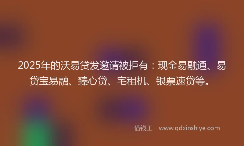 2025年的沃易贷发邀请被拒有：现金易融通、易贷宝易融、臻心贷、宅租机、银票速贷等。