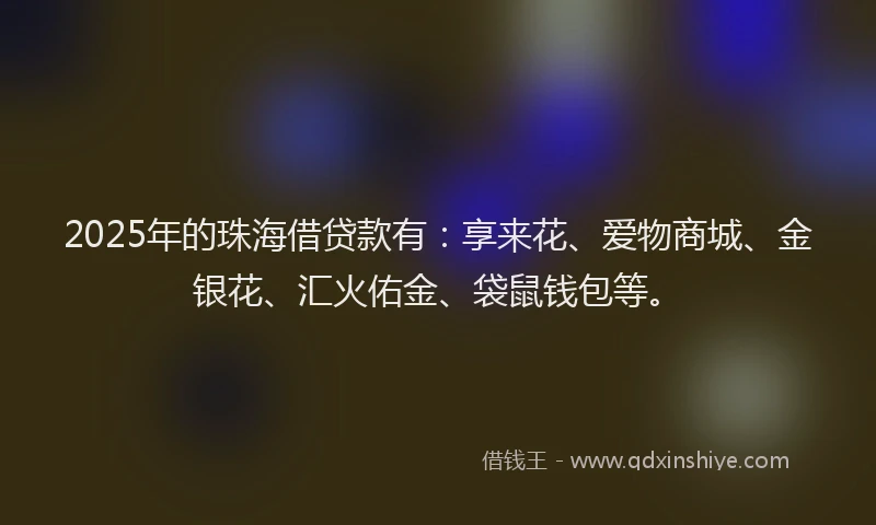 2025年的珠海借贷款有：享来花、爱物商城、金银花、汇火佑金、袋鼠钱包等。