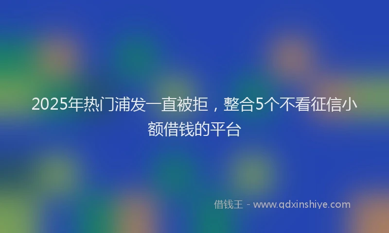 2025年热门浦发一直被拒，整合5个不看征信小额借钱的平台