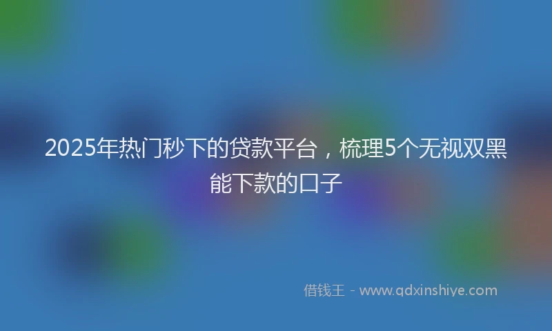 2025年热门秒下的贷款平台，梳理5个无视双黑能下款的口子