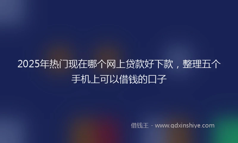 2025年热门现在哪个网上贷款好下款，整理五个手机上可以借钱的口子
