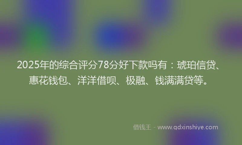 2025年的综合评分78分好下款吗有：琥珀信贷、惠花钱包、洋洋借呗、极融、钱满满贷等。