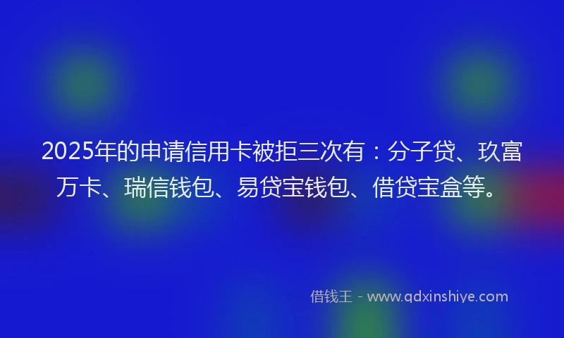 2025年的申请信用卡被拒三次有：分子贷、玖富万卡、瑞信钱包、易贷宝钱包、借贷宝盒等。