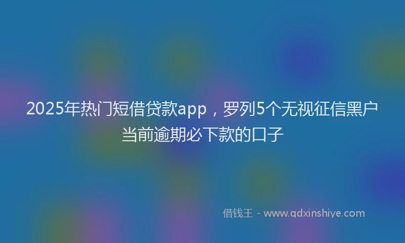2025年热门短借贷款app，罗列5个无视征信黑户当前逾期必下款的口子
