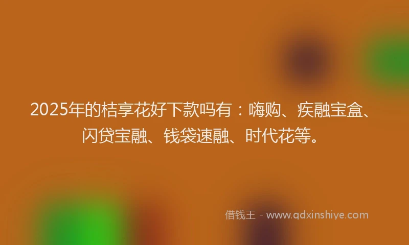 2025年的桔享花好下款吗有：嗨购、疾融宝盒、闪贷宝融、钱袋速融、时代花等。