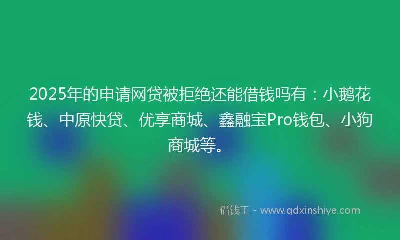 2025年的申请网贷被拒绝还能借钱吗有：小鹅花钱、中原快贷、优享商城、鑫融宝Pro钱包、小狗商城等。