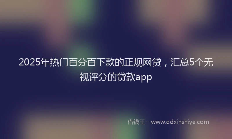 2025年热门百分百下款的正规网贷，汇总5个无视评分的贷款app