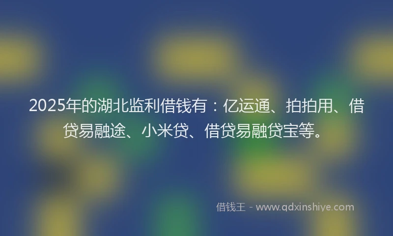 2025年的湖北监利借钱有：亿运通、拍拍用、借贷易融途、小米贷、借贷易融贷宝等。