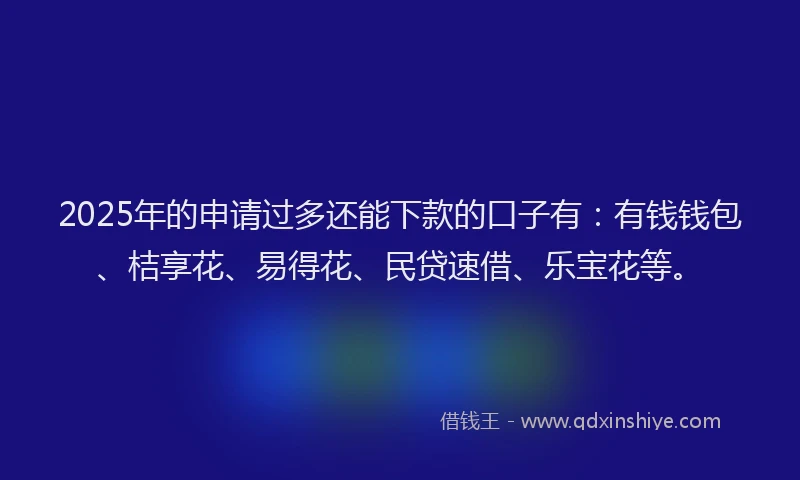 2025年的申请过多还能下款的口子有：有钱钱包、桔享花、易得花、民贷速借、乐宝花等。