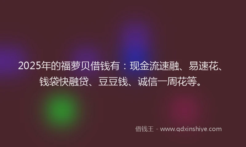 2025年的福萝贝借钱有：现金流速融、易速花、钱袋快融贷、豆豆钱、诚信一周花等。