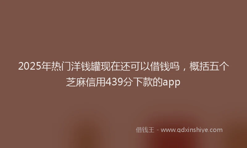 2025年热门洋钱罐现在还可以借钱吗，概括五个芝麻信用439分下款的app