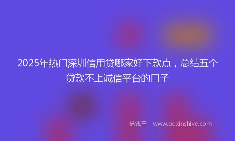 2025年热门深圳信用贷哪家好下款点，总结五个贷款不上诚信平台的口子