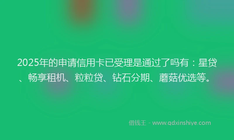 2025年的申请信用卡已受理是通过了吗有：星贷、畅享租机、粒粒贷、钻石分期、蘑菇优选等。