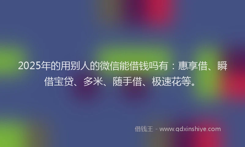 2025年的用别人的微信能借钱吗有：惠享借、瞬借宝贷、多米、随手借、极速花等。