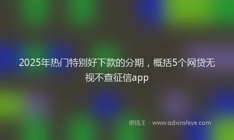 2025年热门特别好下款的分期，概括5个网贷无视不查征信app