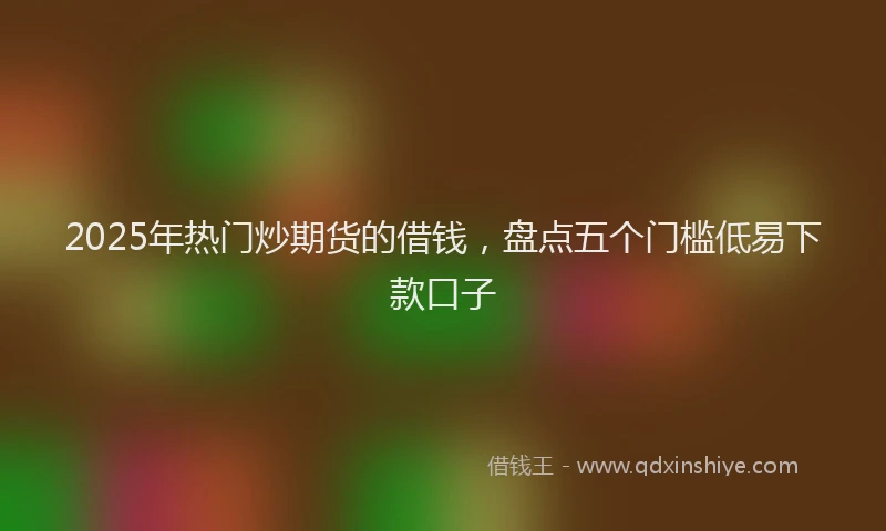 2025年热门炒期货的借钱，盘点五个门槛低易下款口子