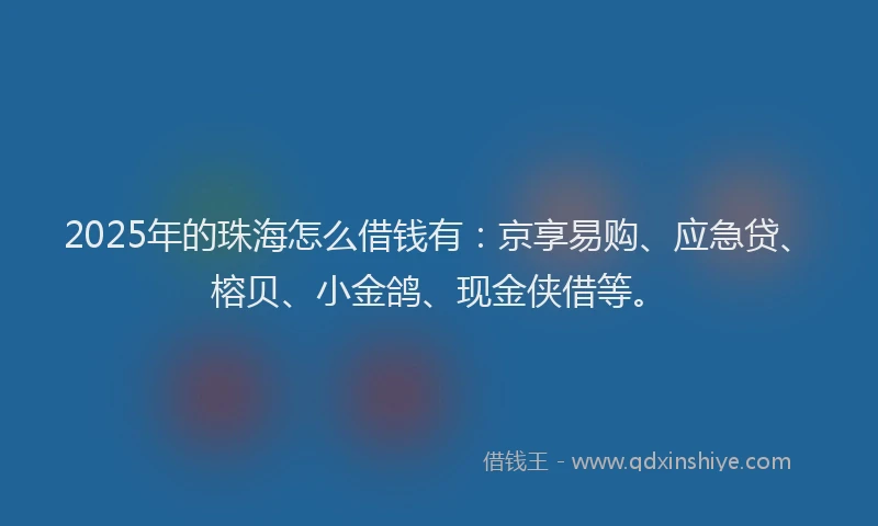 2025年的珠海怎么借钱有：京享易购、应急贷、榕贝、小金鸽、现金侠借等。