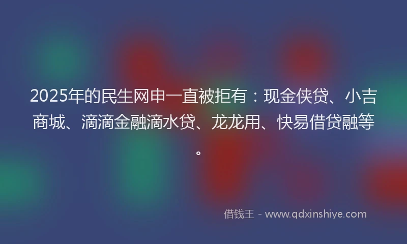2025年的民生网申一直被拒有：现金侠贷、小吉商城、滴滴金融滴水贷、龙龙用、快易借贷融等。