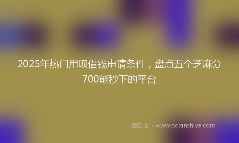 2025年热门用呗借钱申请条件，盘点五个芝麻分700能秒下的平台