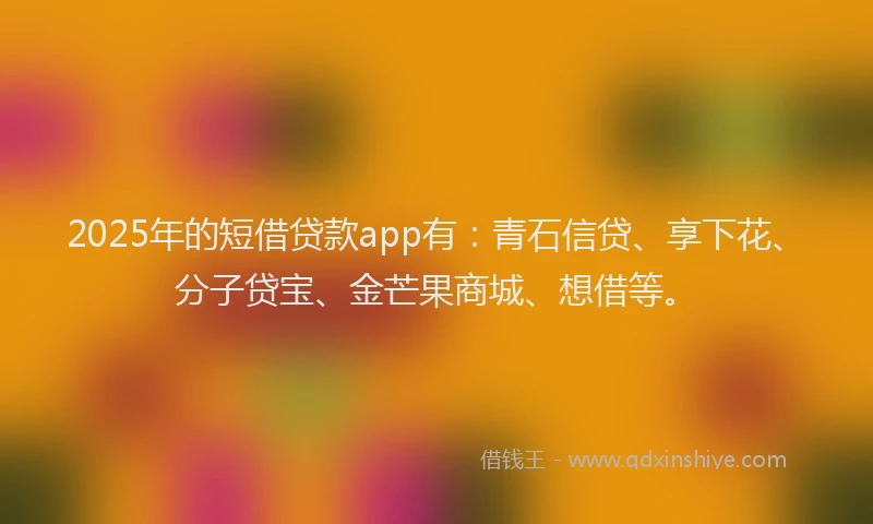 2025年的短借贷款app有：青石信贷、享下花、分子贷宝、金芒果商城、想借等。