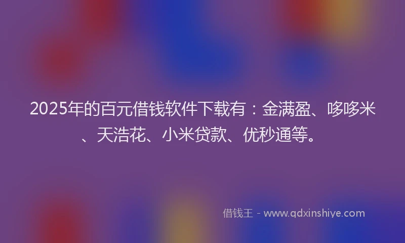 2025年的百元借钱软件下载有：金满盈、哆哆米、天浩花、小米贷款、优秒通等。